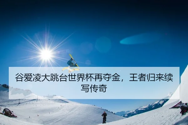 谷爱凌大跳台世界杯再夺金，王者归来续写传奇